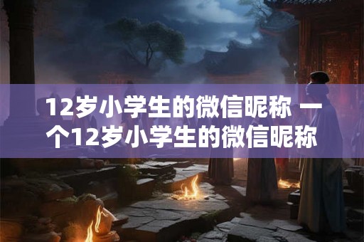 12岁小学生的微信昵称 一个12岁小学生的微信昵称是什么 12岁小学生的微信昵称 一个12岁小学生的微信昵称是什么