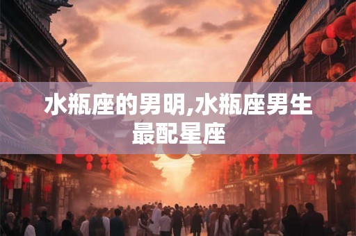 水瓶座的男明,水瓶座男生最配星座
