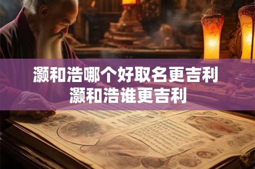 灏和浩哪个好取名更吉利 灏和浩谁更吉利