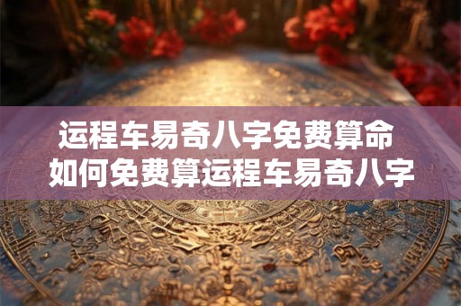 运程车易奇八字免费算命 如何免费算运程车易奇八字 运程车易奇八字免费算命 如何免费算运程车易奇八字