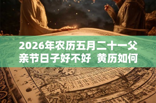 2026年农历五月二十一父亲节日子好不好  黄历如何
