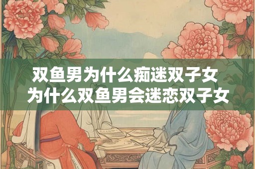 双鱼男为什么痴迷双子女 为什么双鱼男会迷恋双子女