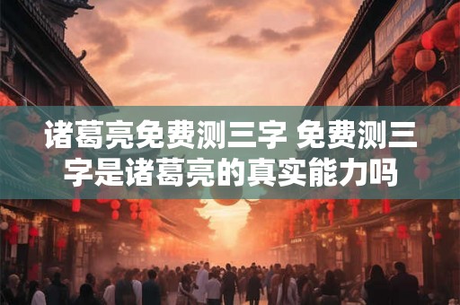 诸葛亮免费测三字 免费测三字是诸葛亮的真实能力吗