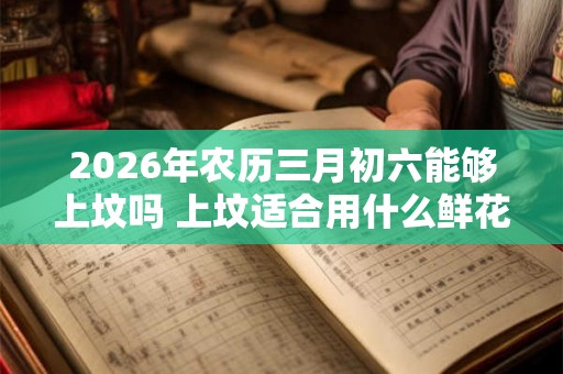2026年农历三月初六能够上坟吗 上坟适合用什么鲜花 2026年农历三月初六能够上坟吗 上坟适合用什么鲜花