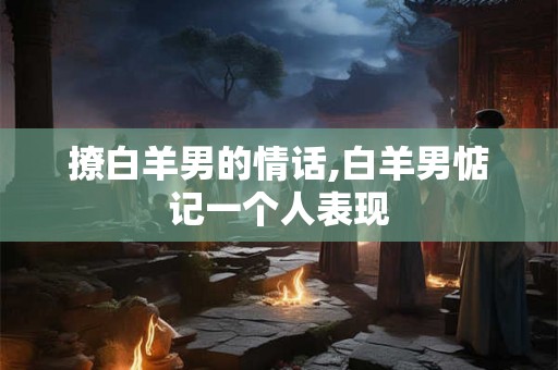 撩白羊男的情话,白羊男惦记一个人表现