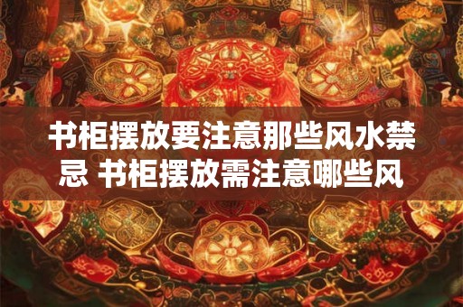 书柜摆放要注意那些风水禁忌 书柜摆放需注意哪些风水禁忌
