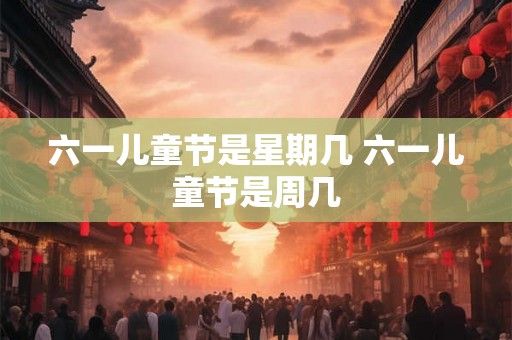 六一儿童节是星期几 六一儿童节是周几 六一儿童节是星期几 六一儿童节是周几