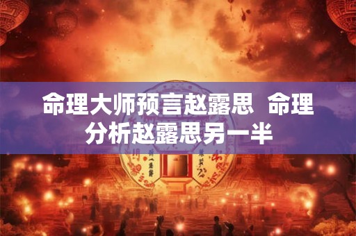 命理大师预言赵露思 命理分析赵露思另一半 命理大师预言赵露思 命理分析赵露思另一半