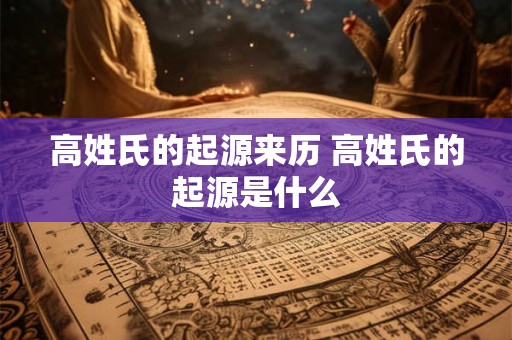 高姓氏的起源来历 高姓氏的起源是什么