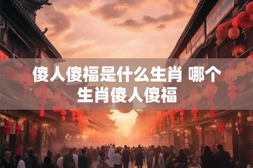 傻人傻福是什么生肖 哪个生肖傻人傻福 傻人傻福是什么生肖 哪个生肖傻人傻福