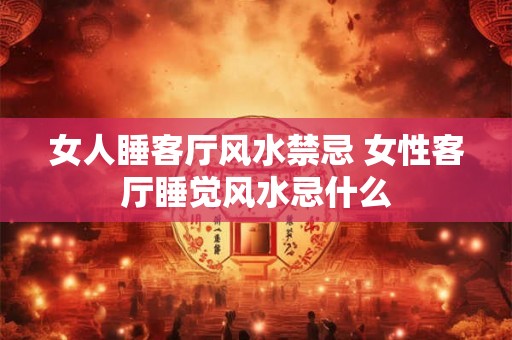 女人睡客厅风水禁忌 女性客厅睡觉风水忌什么 女人睡客厅风水禁忌 女性客厅睡觉风水忌什么