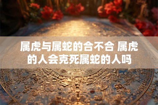 属虎与属蛇的合不合 属虎的人会克死属蛇的人吗