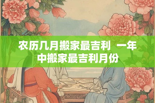 农历几月搬家最吉利  一年中搬家最吉利月份