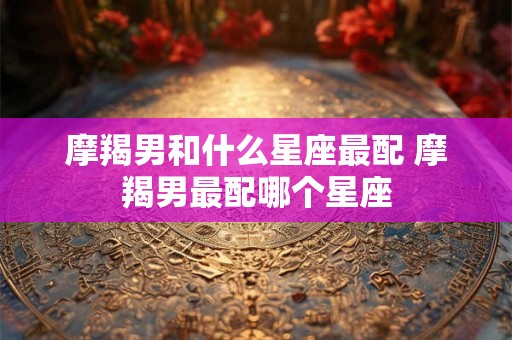 摩羯男和什么星座最配 摩羯男最配哪个星座