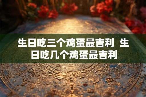 生日吃三个鸡蛋最吉利  生日吃几个鸡蛋最吉利