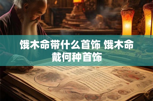 饿木命带什么首饰 饿木命戴何种首饰 饿木命带什么首饰 饿木命戴何种首饰