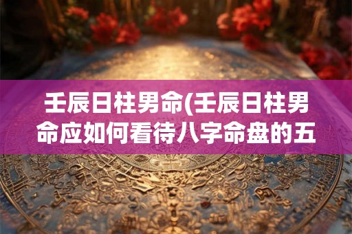 壬辰日柱男命(壬辰日柱男命应如何看待八字命盘的五行属性和命运走向)