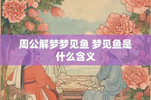 周公解梦梦见鱼 梦见鱼是什么含义