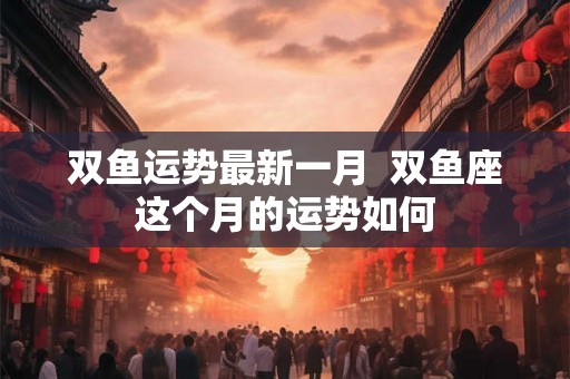 双鱼运势最新一月 双鱼座这个月的运势如何 双鱼运势最新一月 双鱼座这个月的运势如何