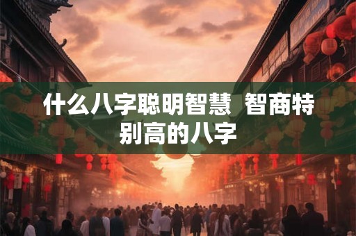什么八字聪明智慧  智商特别高的八字