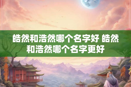 皓然和浩然哪个名字好 皓然和浩然哪个名字更好