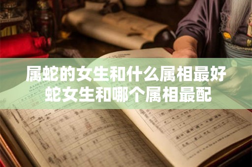 属蛇的女生和什么属相最好 蛇女生和哪个属相最配