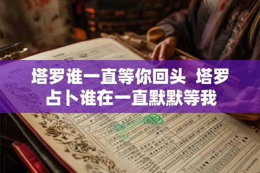 塔罗谁一直等你回头 塔罗占卜谁在一直默默等我 塔罗谁一直等你回头 塔罗占卜谁在一直默默等我