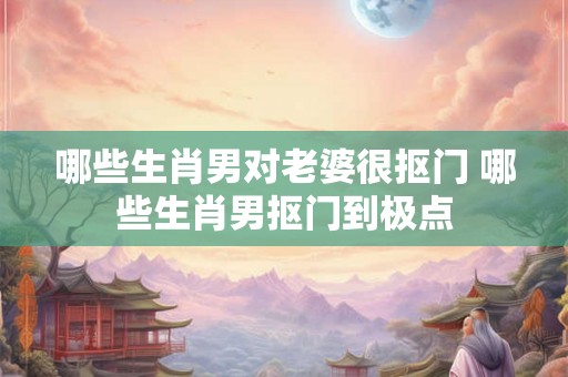 哪些生肖男对老婆很抠门 哪些生肖男抠门到极点