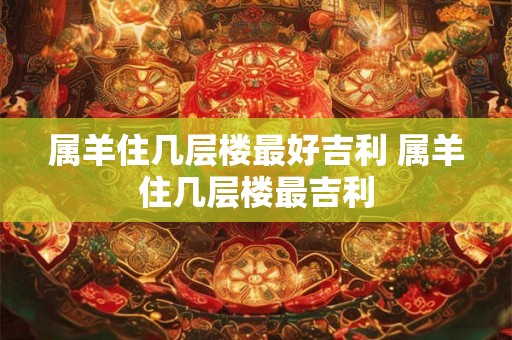 属羊住几层楼最好吉利 属羊住几层楼最吉利