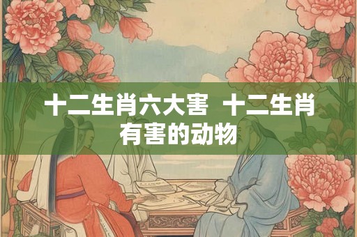 十二生肖六大害  十二生肖有害的动物