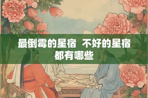 最倒霉的星宿 不好的星宿都有哪些 最倒霉的星宿 不好的星宿都有哪些