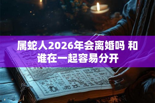 属蛇人2026年会离婚吗 和谁在一起容易分开 属蛇人2026年会离婚吗 和谁在一起容易分开