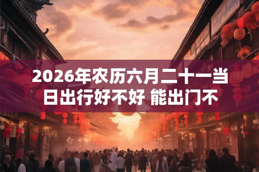 2026年农历六月二十一当日出行好不好 能出门不 2026年农历六月二十一当日出行好不好 能出门不