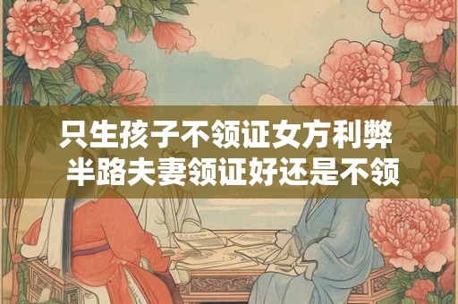 只生孩子不领证女方利弊 半路夫妻领证好还是不领证好 只生孩子不领证女方利弊 半路夫妻领证好还是不领证好