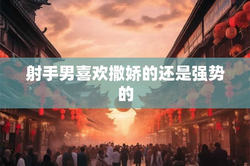 射手男喜欢撒娇的还是强势的 射手男喜欢撒娇的还是强势的