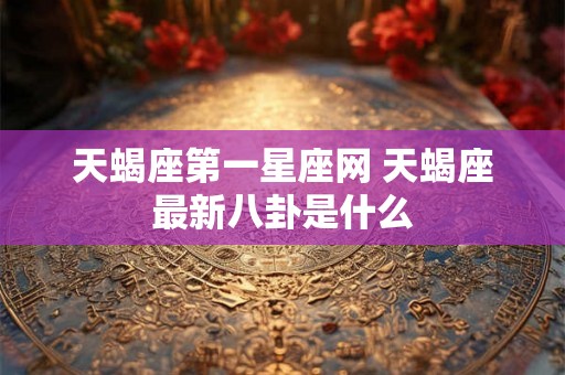 天蝎座第一星座网 天蝎座最新八卦是什么