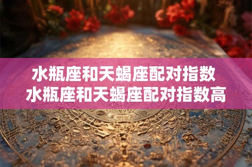 水瓶座和天蝎座配对指数 水瓶座和天蝎座配对指数高吗 水瓶座和天蝎座配对指数 水瓶座和天蝎座配对指数高吗