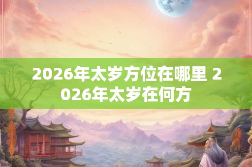 2026年太岁方位在哪里 2026年太岁在何方