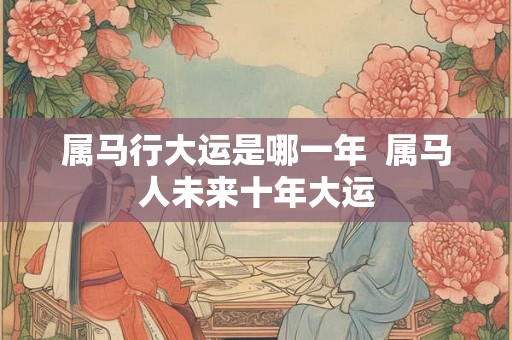 属马行大运是哪一年  属马人未来十年大运