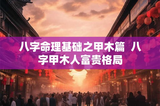 八字命理基础之甲木篇 八字甲木人富贵格局 八字命理基础之甲木篇 八字甲木人富贵格局