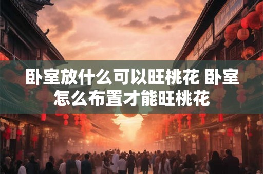 卧室放什么可以旺桃花 卧室怎么布置才能旺桃花