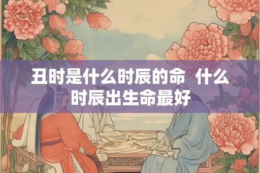 丑时是什么时辰的命  什么时辰出生命最好