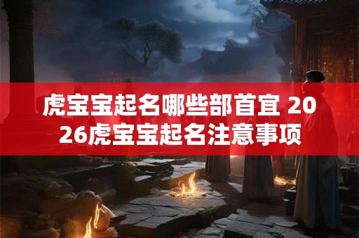 虎宝宝起名哪些部首宜 2026虎宝宝起名注意事项 虎宝宝起名哪些部首宜 2026虎宝宝起名注意事项