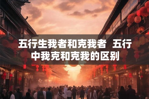 五行生我者和克我者  五行中我克和克我的区别