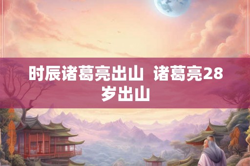 时辰诸葛亮出山  诸葛亮28岁出山