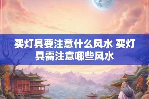 买灯具要注意什么风水 买灯具需注意哪些风水