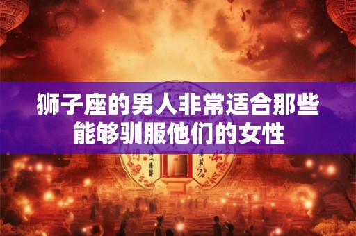 狮子座的男人非常适合那些能够驯服他们的女性
