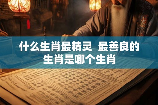 什么生肖最精灵 最善良的生肖是哪个生肖 什么生肖最精灵 最善良的生肖是哪个生肖