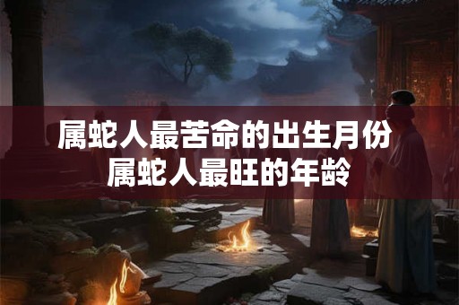 属蛇人最苦命的出生月份 属蛇人最旺的年龄 属蛇人最苦命的出生月份 属蛇人最旺的年龄