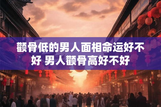 颧骨低的男人面相命运好不好 男人颧骨高好不好 颧骨低的男人面相命运好不好 男人颧骨高好不好